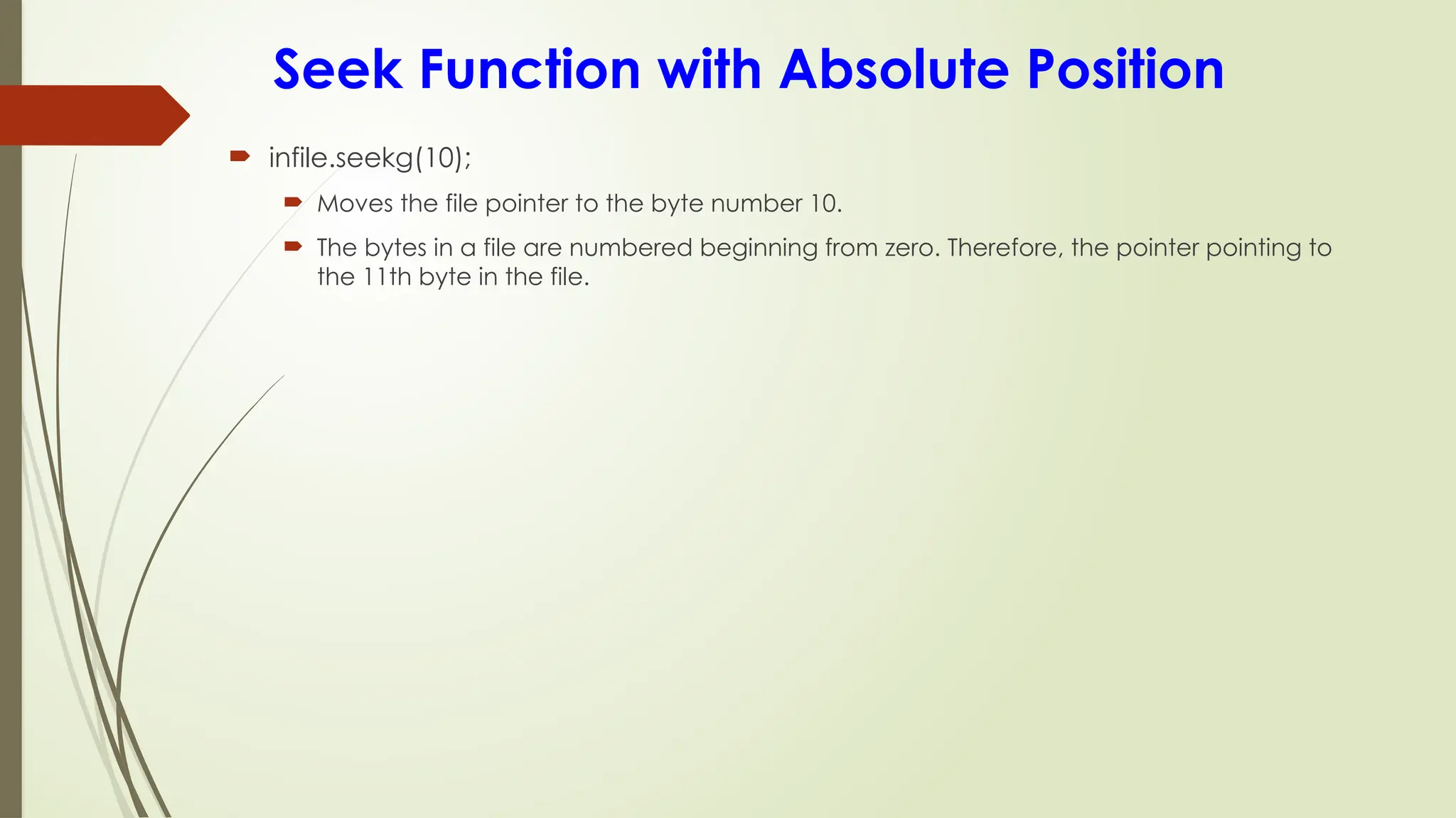 Seek Function with Absolute Position
 infile.seekg(10);
 Moves the file pointer to the byte number 10.
 The bytes in a file are numbered beginning from zero. Therefore, the pointer pointing to
the 11th byte in the file.
 