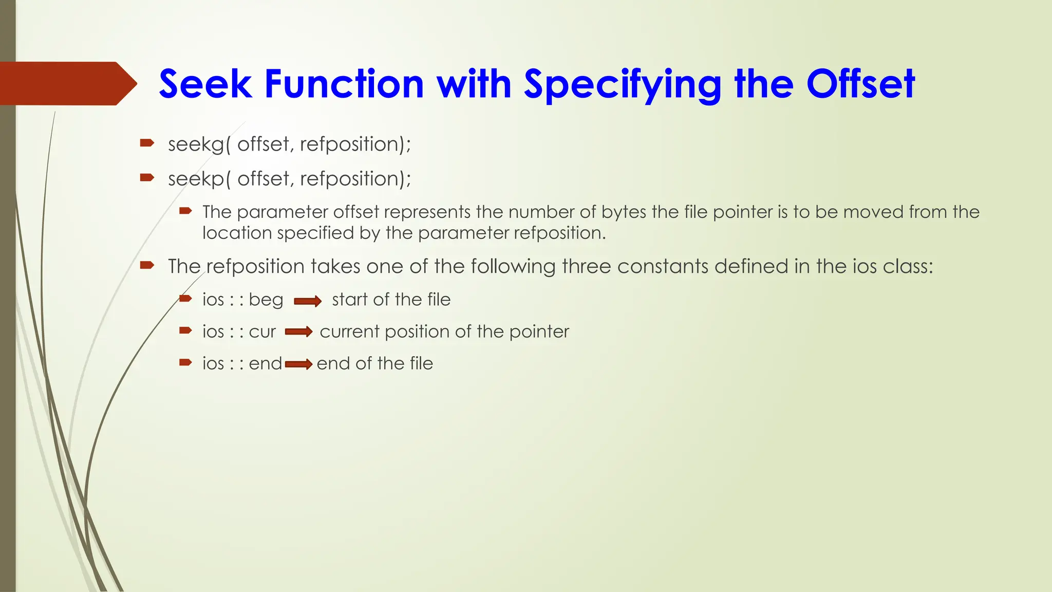 Seek Function with Specifying the Offset
 seekg( offset, refposition);
 seekp( offset, refposition);
 The parameter offset represents the number of bytes the file pointer is to be moved from the
location specified by the parameter refposition.
 The refposition takes one of the following three constants defined in the ios class:
 ios : : beg start of the file
 ios : : cur current position of the pointer
 ios : : end end of the file
 