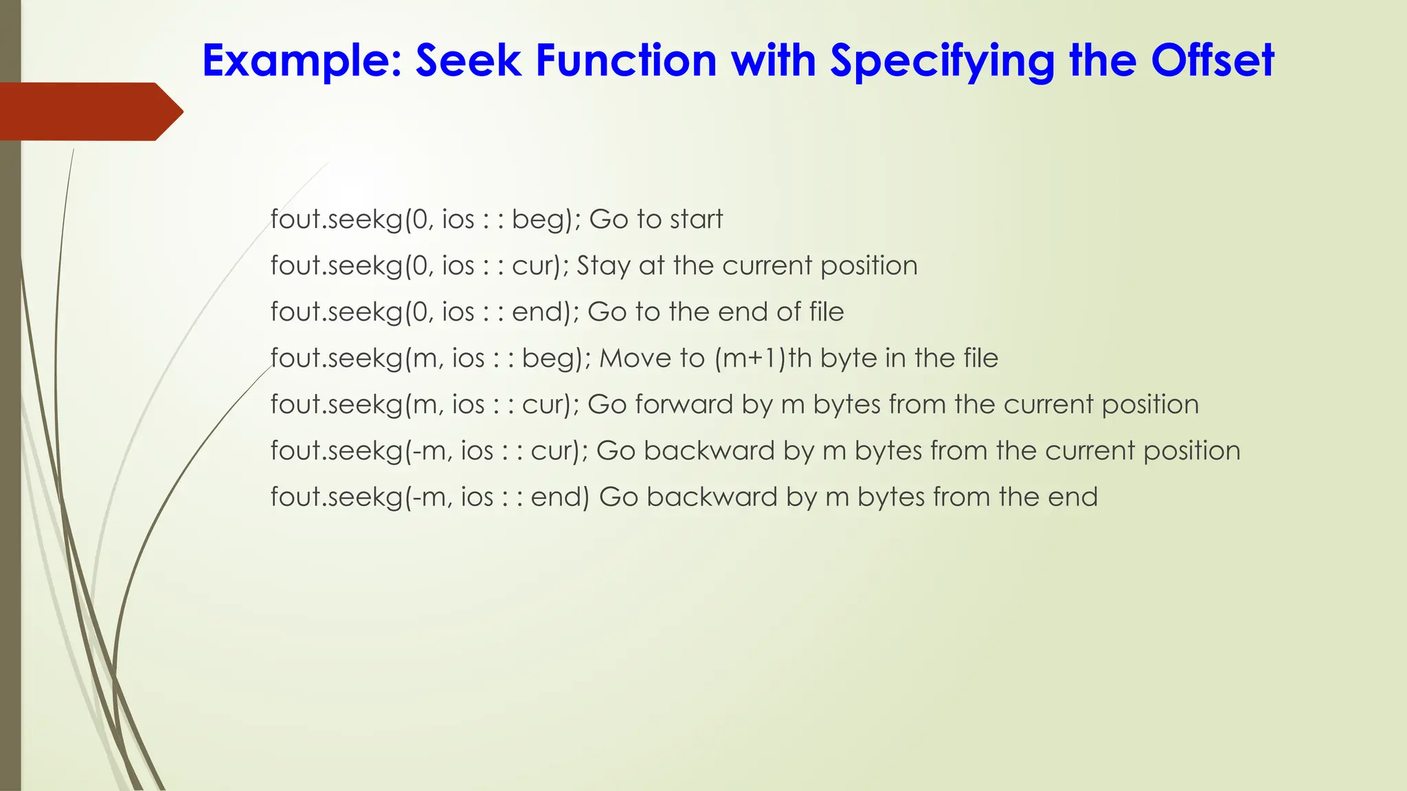 Example: Seek Function with Specifying the Offset
fout.seekg(0, ios : : beg); Go to start
fout.seekg(0, ios : : cur); Stay at the current position
fout.seekg(0, ios : : end); Go to the end of file
fout.seekg(m, ios : : beg); Move to (m+1)th byte in the file
fout.seekg(m, ios : : cur); Go forward by m bytes from the current position
fout.seekg(-m, ios : : cur); Go backward by m bytes from the current position
fout.seekg(-m, ios : : end) Go backward by m bytes from the end
 