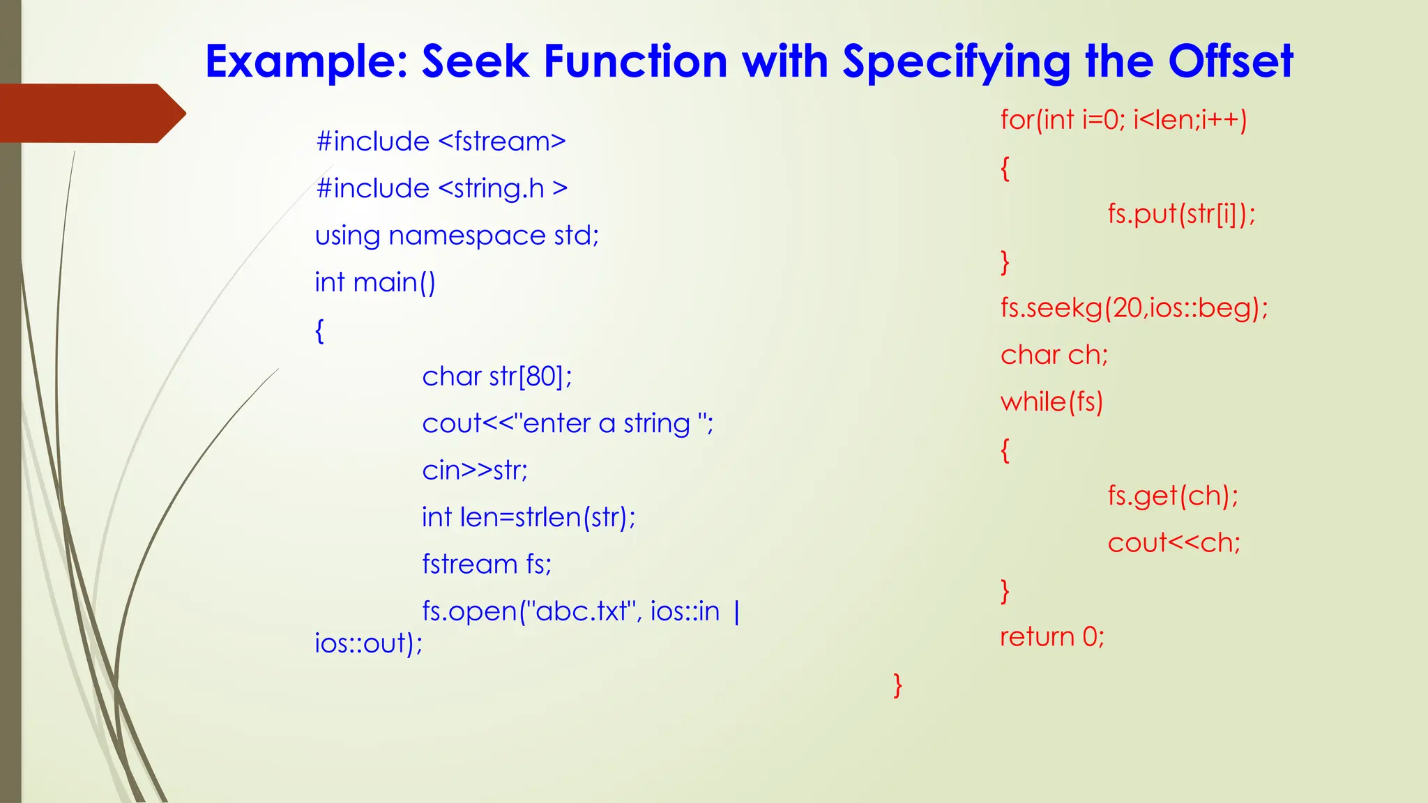 Example: Seek Function with Specifying the Offset
#include <fstream>
#include <string.h >
using namespace std;
int main()
{
char str[80];
cout<<"enter a string ";
cin>>str;
int len=strlen(str);
fstream fs;
fs.open("abc.txt", ios::in |
ios::out);
for(int i=0; i<len;i++)
{
fs.put(str[i]);
}
fs.seekg(20,ios::beg);
char ch;
while(fs)
{
fs.get(ch);
cout<<ch;
}
return 0;
}
 