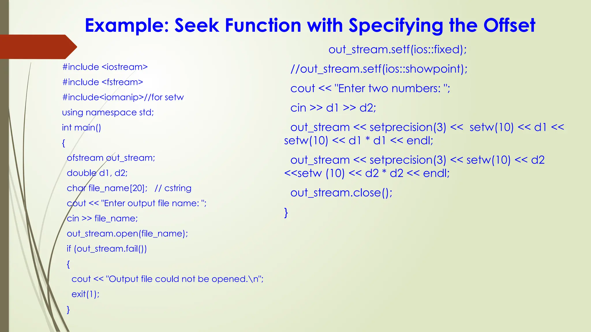 Example: Seek Function with Specifying the Offset
#include <iostream>
#include <fstream>
#include<iomanip>//for setw
using namespace std;
int main()
{
ofstream out_stream;
double d1, d2;
char file_name[20]; // cstring
cout << "Enter output file name: ";
cin >> file_name;
out_stream.open(file_name);
if (out_stream.fail())
{
cout << "Output file could not be opened.n";
exit(1);
}
out_stream.setf(ios::fixed);
//out_stream.setf(ios::showpoint);
cout << "Enter two numbers: ";
cin >> d1 >> d2;
out_stream << setprecision(3) << setw(10) << d1 <<
setw(10) << d1 * d1 << endl;
out_stream << setprecision(3) << setw(10) << d2
<<setw (10) << d2 * d2 << endl;
out_stream.close();
}
 