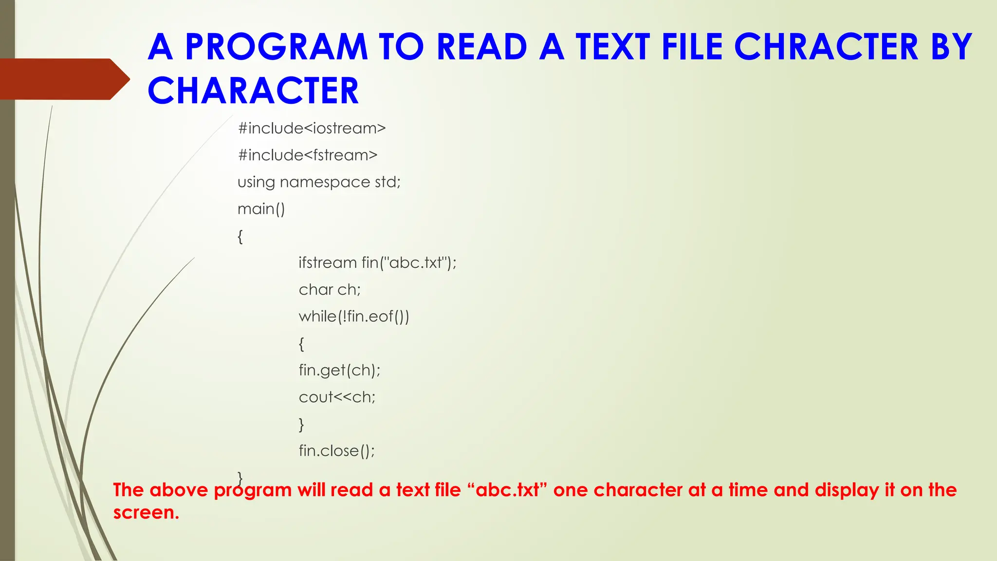 A PROGRAM TO READ A TEXT FILE CHRACTER BY
CHARACTER
The above program will read a text file “abc.txt” one character at a time and display it on the
screen.
#include<iostream>
#include<fstream>
using namespace std;
main()
{
ifstream fin("abc.txt");
char ch;
while(!fin.eof())
{
fin.get(ch);
cout<<ch;
}
fin.close();
}
 