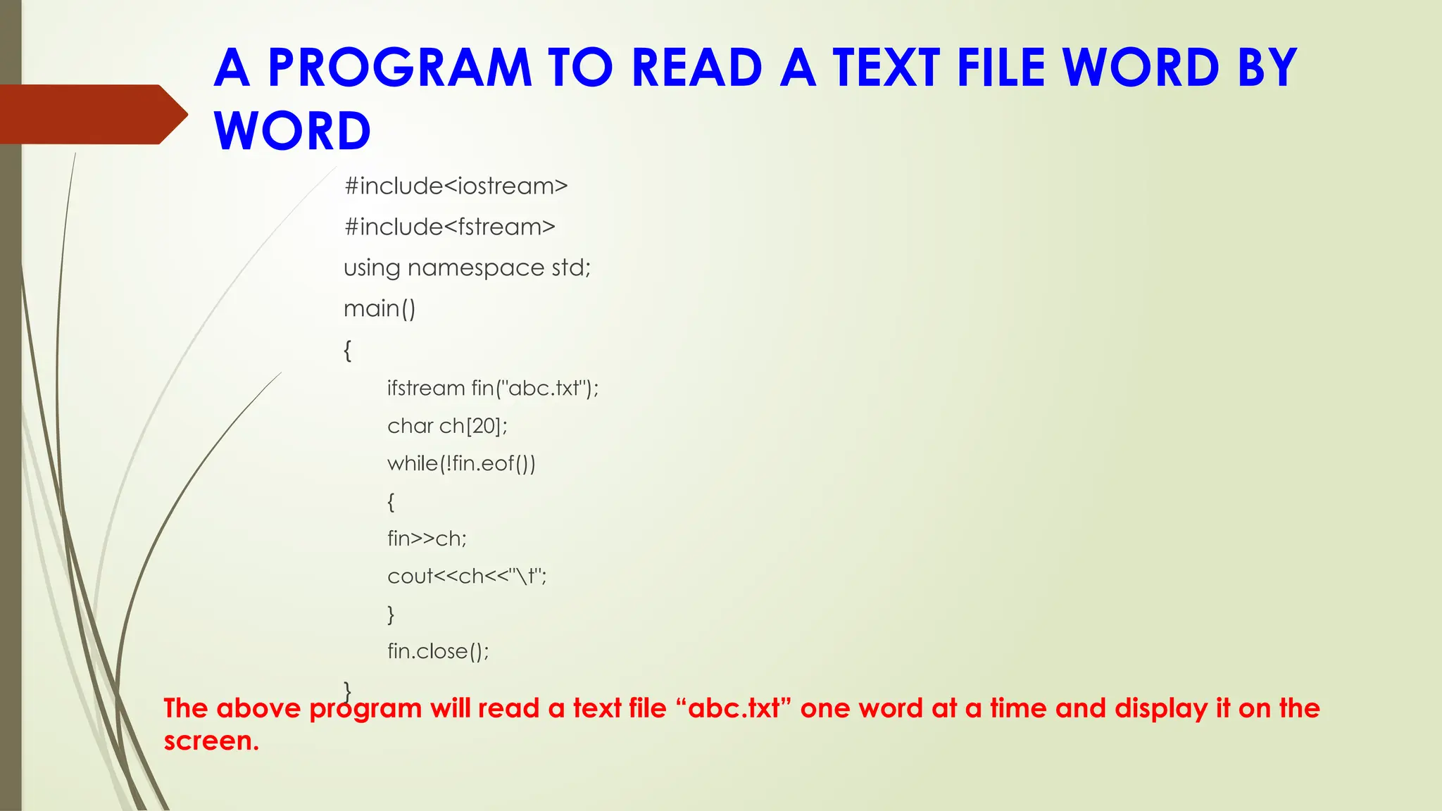 A PROGRAM TO READ A TEXT FILE WORD BY
WORD
The above program will read a text file “abc.txt” one word at a time and display it on the
screen.
#include<iostream>
#include<fstream>
using namespace std;
main()
{
ifstream fin("abc.txt");
char ch[20];
while(!fin.eof())
{
fin>>ch;
cout<<ch<<"t";
}
fin.close();
}
 