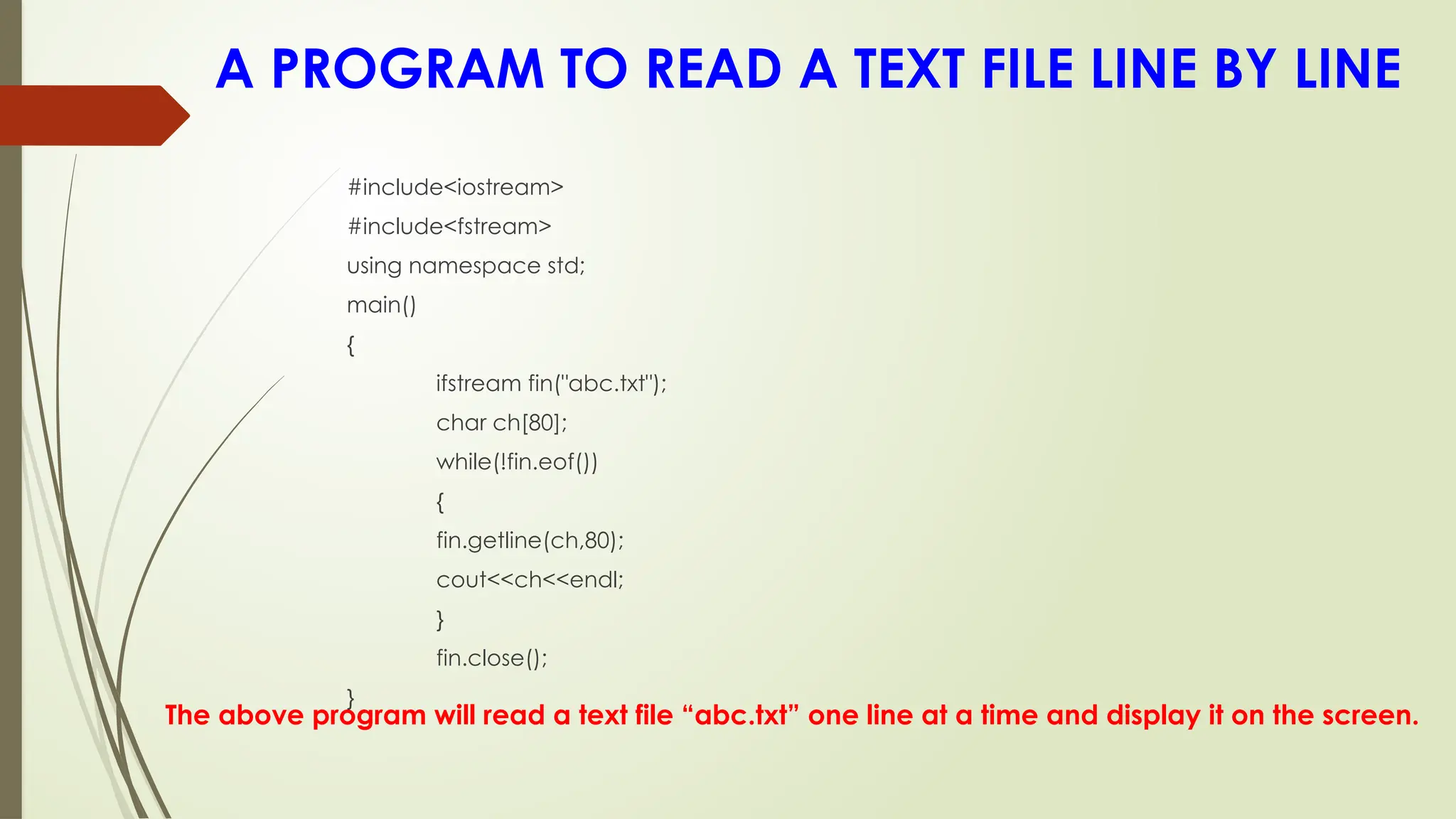 A PROGRAM TO READ A TEXT FILE LINE BY LINE
The above program will read a text file “abc.txt” one line at a time and display it on the screen.
#include<iostream>
#include<fstream>
using namespace std;
main()
{
ifstream fin("abc.txt");
char ch[80];
while(!fin.eof())
{
fin.getline(ch,80);
cout<<ch<<endl;
}
fin.close();
}
 