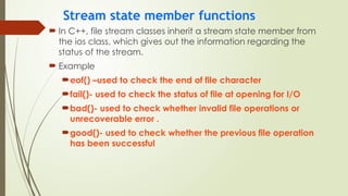 Stream state member functions
 In C++, file stream classes inherit a stream state member from
the ios class, which gives out the information regarding the
status of the stream.
 Example
eof() –used to check the end of file character
fail()- used to check the status of file at opening for I/O
bad()- used to check whether invalid file operations or
unrecoverable error .
good()- used to check whether the previous file operation
has been successful
 