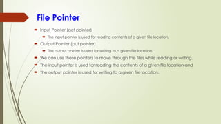 File Pointer
 Input Pointer (get pointer)
 The input pointer is used for reading contents of a given file location.
 Output Pointer (put pointer)
 The output pointer is used for writing to a given file location.
 We can use these pointers to move through the files while reading or writing.
 The input pointer is used for reading the contents of a given file location and
 The output pointer is used for writing to a given file location.
 