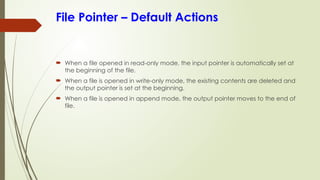 File Pointer – Default Actions
 When a file opened in read-only mode, the input pointer is automatically set at
the beginning of the file.
 When a file is opened in write-only mode, the existing contents are deleted and
the output pointer is set at the beginning.
 When a file is opened in append mode, the output pointer moves to the end of
file.
 