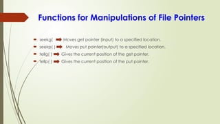 Functions for Manipulations of File Pointers
 seekg( Moves get pointer (input) to a specified location.
 seekp( ) Moves put pointer(output) to a specified location.
 tellg( ) Gives the current position of the get pointer.
 tellp( ) Gives the current position of the put pointer.
 