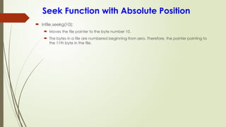 Seek Function with Absolute Position
 infile.seekg(10);
 Moves the file pointer to the byte number 10.
 The bytes in a file are numbered beginning from zero. Therefore, the pointer pointing to
the 11th byte in the file.
 