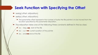 Seek Function with Specifying the Offset
 seekg( offset, refposition);
 seekp( offset, refposition);
 The parameter offset represents the number of bytes the file pointer is to be moved from the
location specified by the parameter refposition.
 The refposition takes one of the following three constants defined in the ios class:
 ios : : beg start of the file
 ios : : cur current position of the pointer
 ios : : end end of the file
 