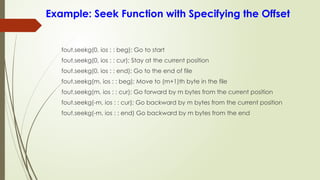 Example: Seek Function with Specifying the Offset
fout.seekg(0, ios : : beg); Go to start
fout.seekg(0, ios : : cur); Stay at the current position
fout.seekg(0, ios : : end); Go to the end of file
fout.seekg(m, ios : : beg); Move to (m+1)th byte in the file
fout.seekg(m, ios : : cur); Go forward by m bytes from the current position
fout.seekg(-m, ios : : cur); Go backward by m bytes from the current position
fout.seekg(-m, ios : : end) Go backward by m bytes from the end
 