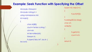Example: Seek Function with Specifying the Offset
#include <fstream>
#include <string.h >
using namespace std;
int main()
{
char str[80];
cout<<"enter a string ";
cin>>str;
int len=strlen(str);
fstream fs;
fs.open("abc.txt", ios::in |
ios::out);
for(int i=0; i<len;i++)
{
fs.put(str[i]);
}
fs.seekg(20,ios::beg);
char ch;
while(fs)
{
fs.get(ch);
cout<<ch;
}
return 0;
}
 