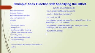 Example: Seek Function with Specifying the Offset
#include <iostream>
#include <fstream>
#include<iomanip>//for setw
using namespace std;
int main()
{
ofstream out_stream;
double d1, d2;
char file_name[20]; // cstring
cout << "Enter output file name: ";
cin >> file_name;
out_stream.open(file_name);
if (out_stream.fail())
{
cout << "Output file could not be opened.n";
exit(1);
}
out_stream.setf(ios::fixed);
//out_stream.setf(ios::showpoint);
cout << "Enter two numbers: ";
cin >> d1 >> d2;
out_stream << setprecision(3) << setw(10) << d1 <<
setw(10) << d1 * d1 << endl;
out_stream << setprecision(3) << setw(10) << d2
<<setw (10) << d2 * d2 << endl;
out_stream.close();
}
 