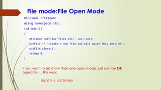 File mode:File Open Mode
#include <fstream>
using namespace std;
int main()
{
ofstream outFile("file1.txt", ios::out);
outFile << "create a new file and will write this text!n";
outFile.close();
return 0;
}
If you want to set more than one open mode, just use the OR
operator- |. This way:
ios::ate | ios::binary
 