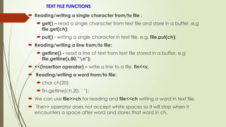 TEXT FILE FUNCTIONS
 Reading/writing a single character from/to file :
 get() – read a single character from text file and store in a buffer. e.g
file.get(ch);
 put() - writing a single character in text file. e.g. file.put(ch);
 Reading/writing a line from/to file:
 getline() - read a line of text from text file stored in a buffer. e.g
file.getline(s,80,”n”);
 <<(insertion operator) – write a line to a file. fin<<s;
 Reading/writing a word from/to file:
 char ch[20];
 fin.getline(ch,20, ‘ ‘);
 We can use file>>ch for reading and file<<ch writing a word in text file.
 The>> operator does not accept white spaces so it will stop when it
encounters a space after word and stores that word in ch.
 