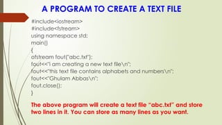 A PROGRAM TO CREATE A TEXT FILE
#include<iostream>
#include<fstream>
using namespace std;
main()
{
ofstream fout("abc.txt");
fout<<"i am creating a new text filen";
fout<<"this text file contains alphabets and numbersn";
fout<<"Ghulam Abbasn";
fout.close();
}
The above program will create a text file “abc.txt” and store
two lines in it. You can store as many lines as you want.
 
