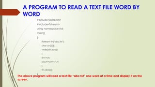 A PROGRAM TO READ A TEXT FILE WORD BY
WORD
The above program will read a text file “abc.txt” one word at a time and display it on the
screen.
#include<iostream>
#include<fstream>
using namespace std;
main()
{
ifstream fin("abc.txt");
char ch[20];
while(!fin.eof())
{
fin>>ch;
cout<<ch<<"t";
}
fin.close();
}
 