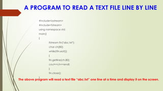 A PROGRAM TO READ A TEXT FILE LINE BY LINE
The above program will read a text file “abc.txt” one line at a time and display it on the screen.
#include<iostream>
#include<fstream>
using namespace std;
main()
{
ifstream fin("abc.txt");
char ch[80];
while(!fin.eof())
{
fin.getline(ch,80);
cout<<ch<<endl;
}
fin.close();
}
 