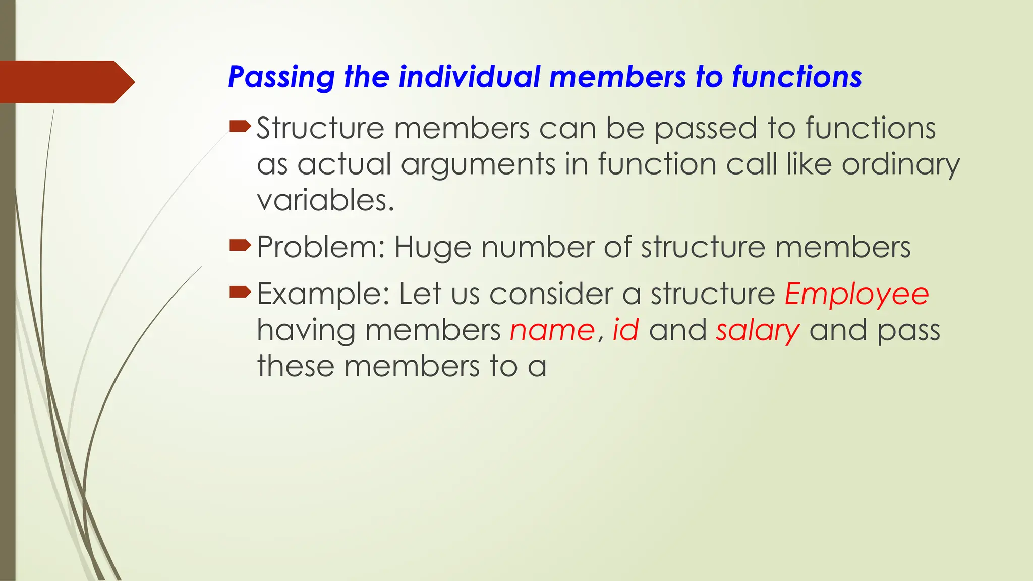 Passing the individual members to functions
Structure members can be passed to functions
as actual arguments in function call like ordinary
variables.
Problem: Huge number of structure members
Example: Let us consider a structure Employee
having members name, id and salary and pass
these members to a
 
