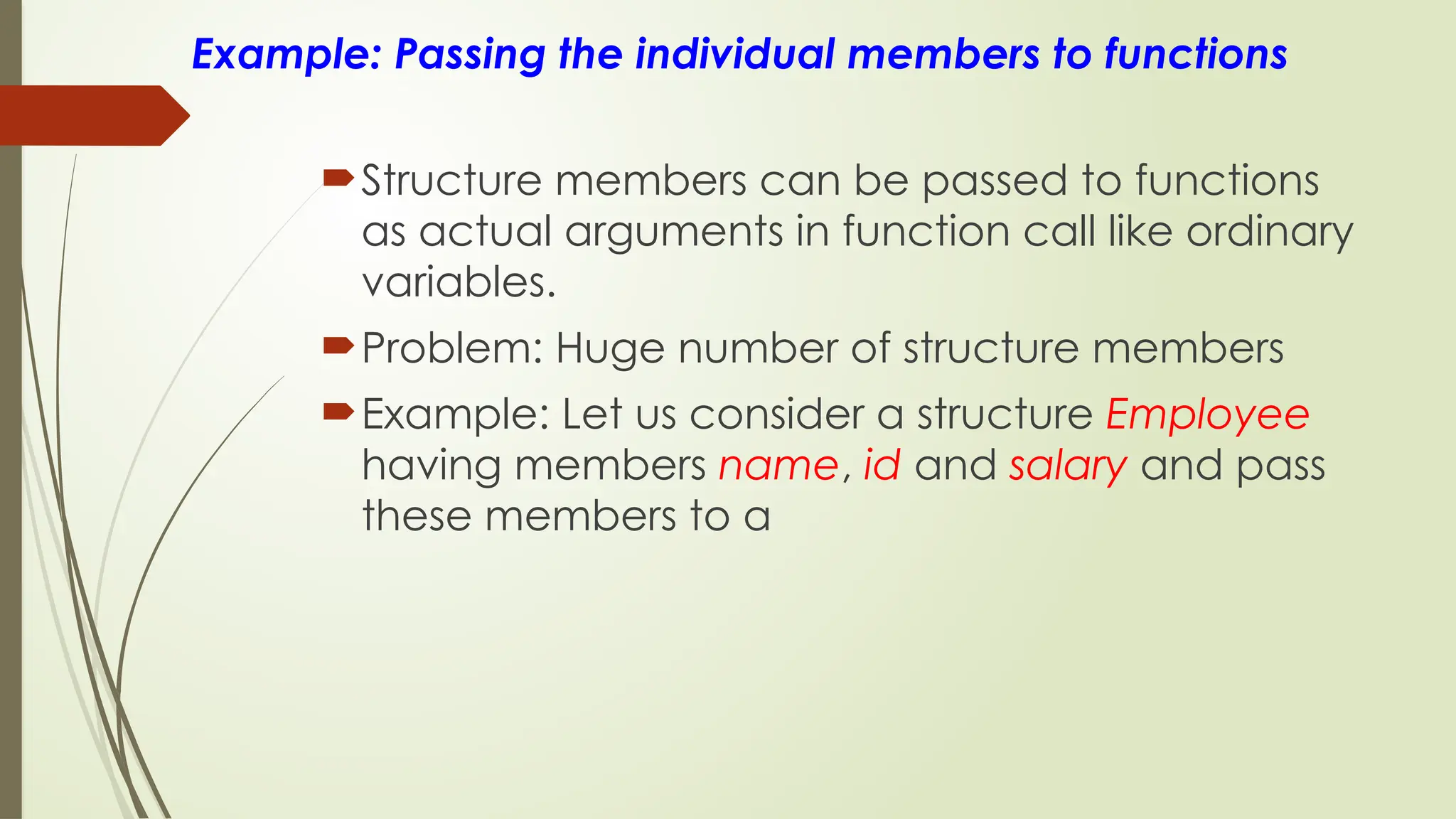 Example: Passing the individual members to functions
Structure members can be passed to functions
as actual arguments in function call like ordinary
variables.
Problem: Huge number of structure members
Example: Let us consider a structure Employee
having members name, id and salary and pass
these members to a
 