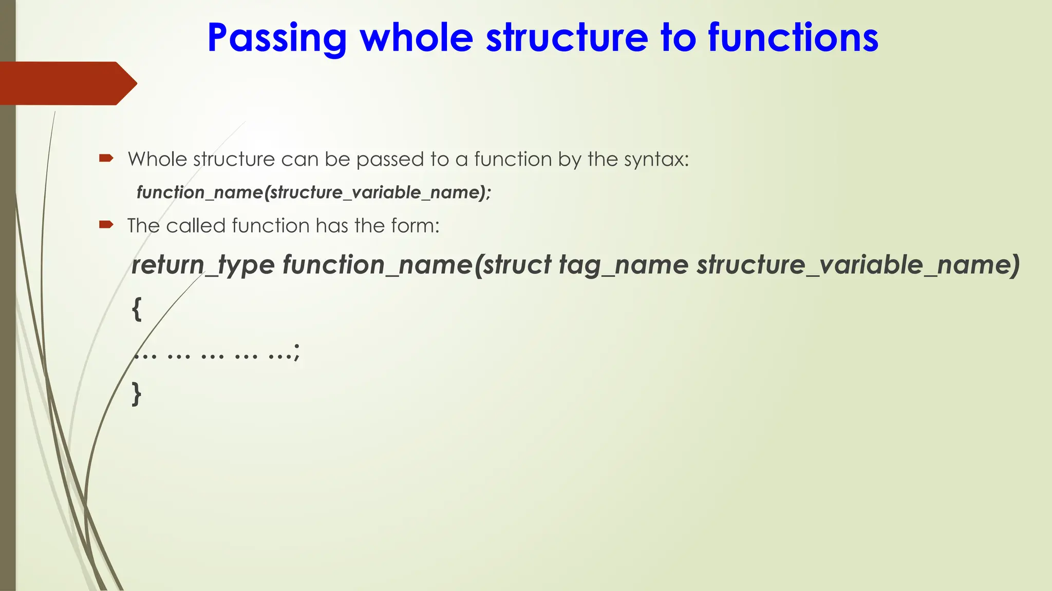 Passing whole structure to functions
 Whole structure can be passed to a function by the syntax:
function_name(structure_variable_name);
 The called function has the form:
return_type function_name(struct tag_name structure_variable_name)
{
… … … … …;
}
 