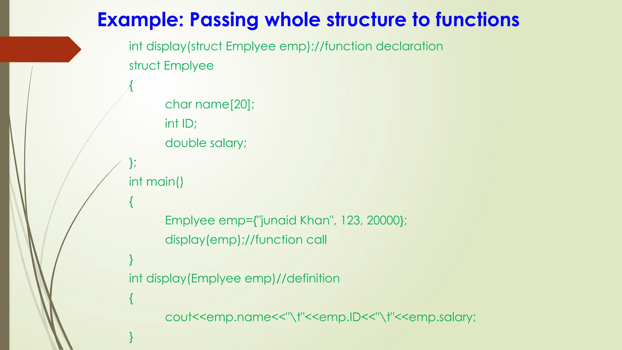 Example: Passing whole structure to functions
int display(struct Emplyee emp);//function declaration
struct Emplyee
{
char name[20];
int ID;
double salary;
};
int main()
{
Emplyee emp={"junaid Khan", 123, 20000};
display(emp);//function call
}
int display(Emplyee emp)//definition
{
cout<<emp.name<<"t"<<emp.ID<<"t"<<emp.salary;
}
 