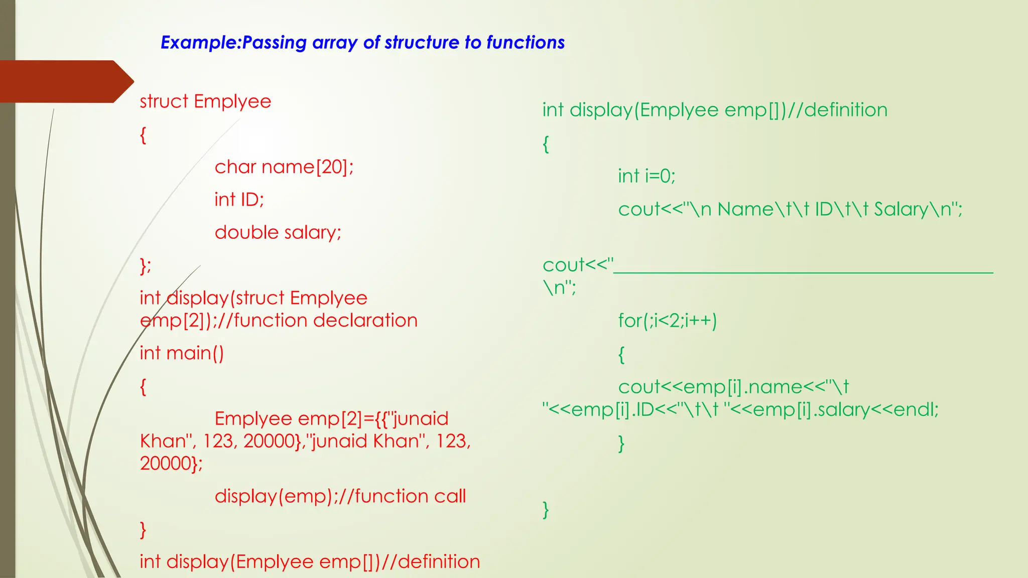 Example:Passing array of structure to functions
struct Emplyee
{
char name[20];
int ID;
double salary;
};
int display(struct Emplyee
emp[2]);//function declaration
int main()
{
Emplyee emp[2]={{"junaid
Khan", 123, 20000},"junaid Khan", 123,
20000};
display(emp);//function call
}
int display(Emplyee emp[])//definition
int display(Emplyee emp[])//definition
{
int i=0;
cout<<"n Namett IDtt Salaryn";
cout<<"________________________________________
n";
for(;i<2;i++)
{
cout<<emp[i].name<<"t
"<<emp[i].ID<<"tt "<<emp[i].salary<<endl;
}
}
 