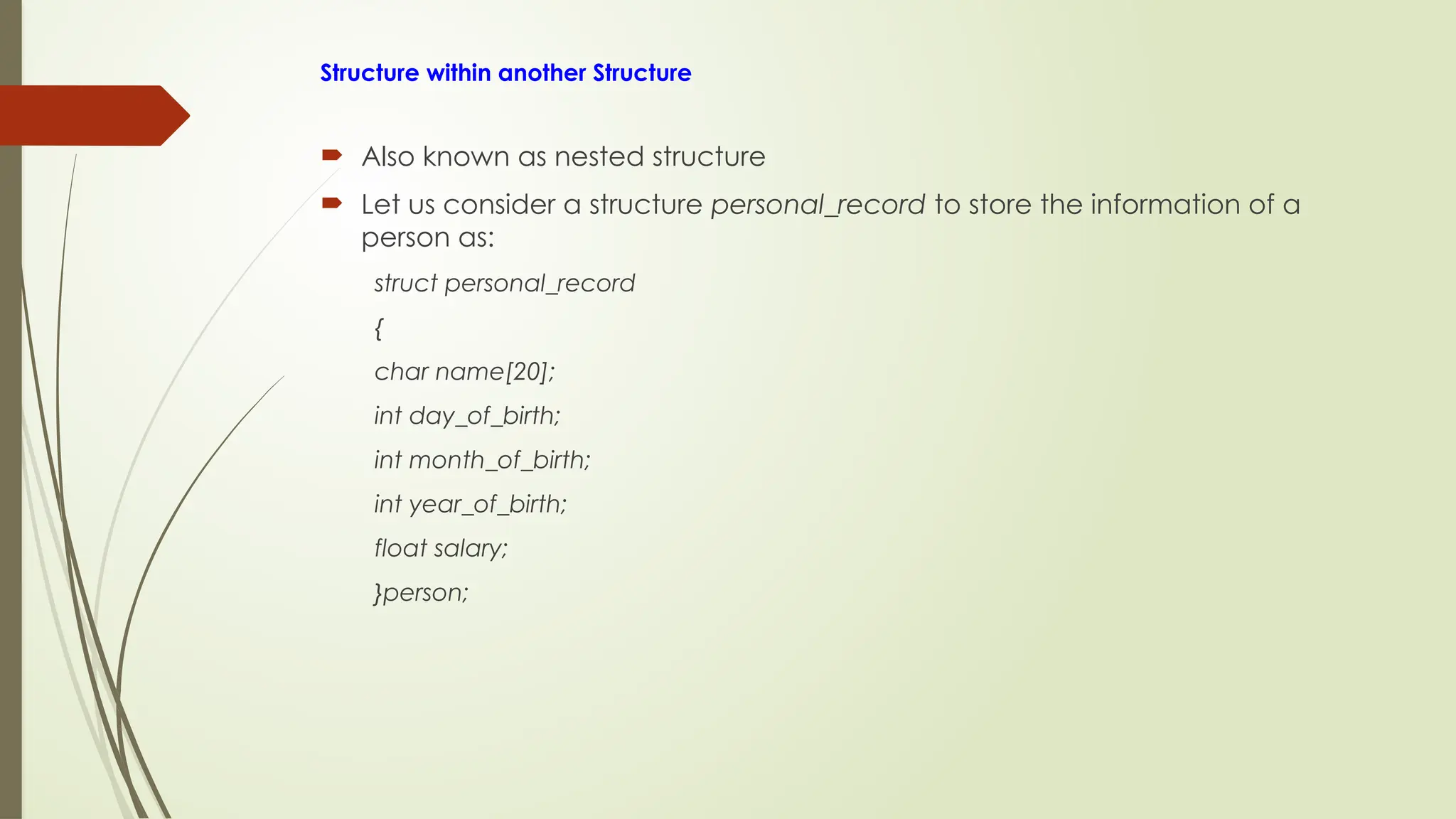 Structure within another Structure
 Also known as nested structure
 Let us consider a structure personal_record to store the information of a
person as:
struct personal_record
{
char name[20];
int day_of_birth;
int month_of_birth;
int year_of_birth;
float salary;
}person;
 
