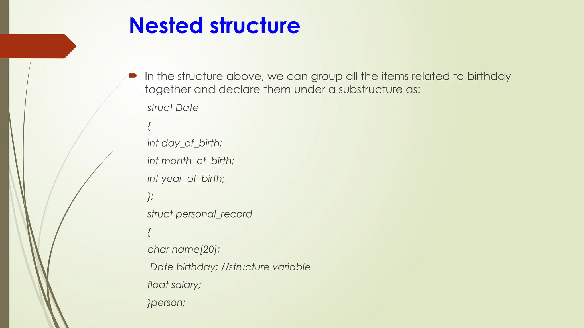 Nested structure
 In the structure above, we can group all the items related to birthday
together and declare them under a substructure as:
struct Date
{
int day_of_birth;
int month_of_birth;
int year_of_birth;
};
struct personal_record
{
char name[20];
Date birthday; //structure variable
float salary;
}person;
 