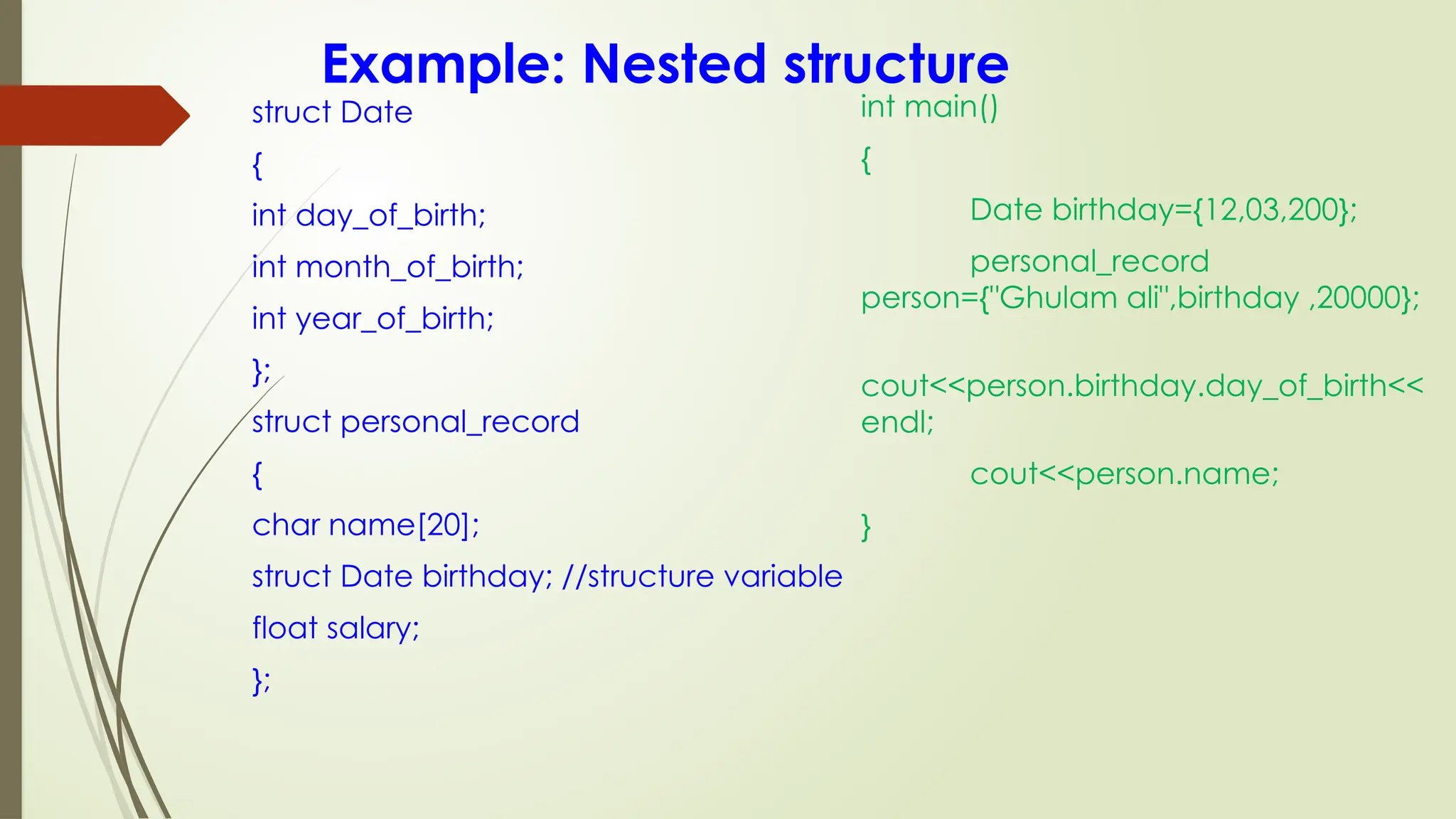 Example: Nested structure
struct Date
{
int day_of_birth;
int month_of_birth;
int year_of_birth;
};
struct personal_record
{
char name[20];
struct Date birthday; //structure variable
float salary;
};
int main()
{
Date birthday={12,03,200};
personal_record
person={"Ghulam ali",birthday ,20000};
cout<<person.birthday.day_of_birth<<
endl;
cout<<person.name;
}
 