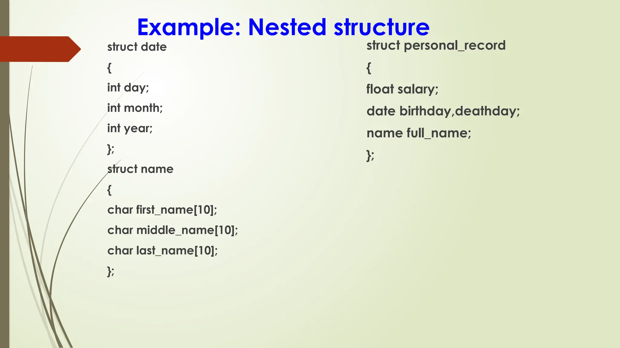 Example: Nested structure
struct date
{
int day;
int month;
int year;
};
struct name
{
char first_name[10];
char middle_name[10];
char last_name[10];
};
struct personal_record
{
float salary;
date birthday,deathday;
name full_name;
};
 