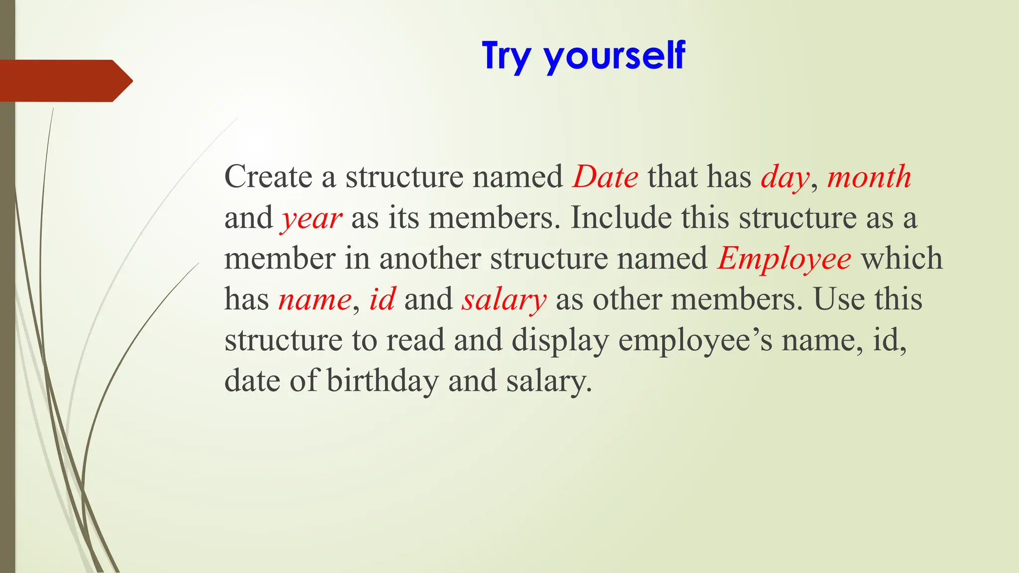Try yourself
Create a structure named Date that has day, month
and year as its members. Include this structure as a
member in another structure named Employee which
has name, id and salary as other members. Use this
structure to read and display employee’s name, id,
date of birthday and salary.
 