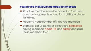 Passing the individual members to functions
Structure members can be passed to functions
as actual arguments in function call like ordinary
variables.
Problem: Huge number of structure members
Example: Let us consider a structure Employee
having members name, id and salary and pass
these members to a
 