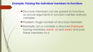 Example: Passing the individual members to functions
Structure members can be passed to functions
as actual arguments in function call like ordinary
variables.
Problem: Huge number of structure members
Example: Let us consider a structure Employee
having members name, id and salary and pass
these members to a
 