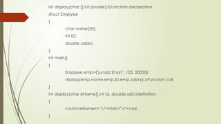 int display(char [],int,double);f//unction declaration
struct Emplyee
{
char name[20];
int ID;
double salary;
};
int main()
{
Emplyee emp={"junaid Khan", 123, 20000};
display(emp.name,emp.ID,emp.salary);//function call
}
int display(char eName[],int id, double sal)//definition
{
cout<<eName<<"t"<<id<<"t"<<sal;
}
 