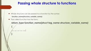 Passing whole structure to functions
 Whole structure can be passed to a function by the syntax:
function_name(structure_variable_name);
 The called function has the form:
return_type function_name(struct tag_name structure_variable_name)
{
… … … … …;
}
 