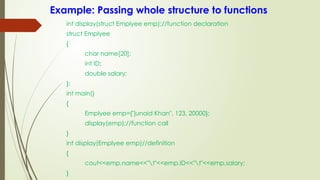 Example: Passing whole structure to functions
int display(struct Emplyee emp);//function declaration
struct Emplyee
{
char name[20];
int ID;
double salary;
};
int main()
{
Emplyee emp={"junaid Khan", 123, 20000};
display(emp);//function call
}
int display(Emplyee emp)//definition
{
cout<<emp.name<<"t"<<emp.ID<<"t"<<emp.salary;
}
 