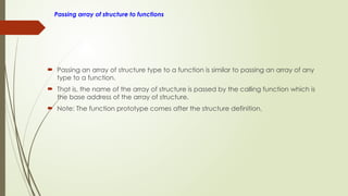 Passing array of structure to functions
 Passing an array of structure type to a function is similar to passing an array of any
type to a function.
 That is, the name of the array of structure is passed by the calling function which is
the base address of the array of structure.
 Note: The function prototype comes after the structure definition.
 