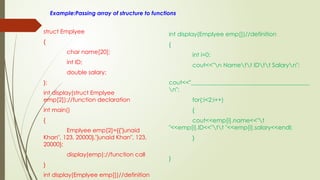 Example:Passing array of structure to functions
struct Emplyee
{
char name[20];
int ID;
double salary;
};
int display(struct Emplyee
emp[2]);//function declaration
int main()
{
Emplyee emp[2]={{"junaid
Khan", 123, 20000},"junaid Khan", 123,
20000};
display(emp);//function call
}
int display(Emplyee emp[])//definition
int display(Emplyee emp[])//definition
{
int i=0;
cout<<"n Namett IDtt Salaryn";
cout<<"________________________________________
n";
for(;i<2;i++)
{
cout<<emp[i].name<<"t
"<<emp[i].ID<<"tt "<<emp[i].salary<<endl;
}
}
 