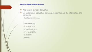 Structure within another Structure
 Also known as nested structure
 Let us consider a structure personal_record to store the information of a
person as:
struct personal_record
{
char name[20];
int day_of_birth;
int month_of_birth;
int year_of_birth;
float salary;
}person;
 