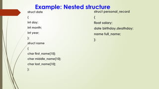 Example: Nested structure
struct date
{
int day;
int month;
int year;
};
struct name
{
char first_name[10];
char middle_name[10];
char last_name[10];
};
struct personal_record
{
float salary;
date birthday,deathday;
name full_name;
};
 