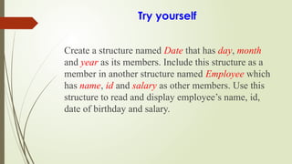 Try yourself
Create a structure named Date that has day, month
and year as its members. Include this structure as a
member in another structure named Employee which
has name, id and salary as other members. Use this
structure to read and display employee’s name, id,
date of birthday and salary.
 