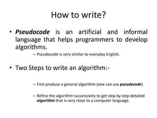 How to write?
• Pseudocode is an artificial and informal
  language that helps programmers to develop
  algorithms.
        – Pseudocode is very similar to everyday English.


• Two Steps to write an algorithm:-

        – First produce a general algorithm (one can use pseudocode)

        – Refine the algorithm successively to get step by step detailed
          algorithm that is very close to a computer language.
 
