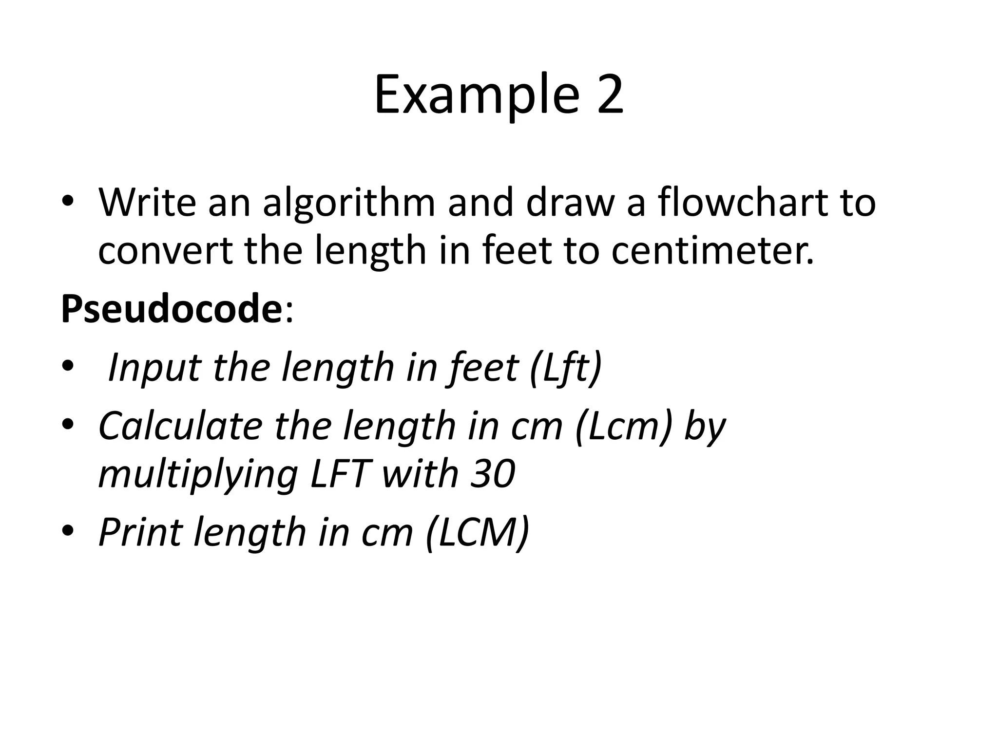 Example 2
• Write an algorithm and draw a flowchart to
  convert the length in feet to centimeter.
Pseudocode:
• Input the length in feet (Lft)
• Calculate the length in cm (Lcm) by
  multiplying LFT with 30
• Print length in cm (LCM)
 