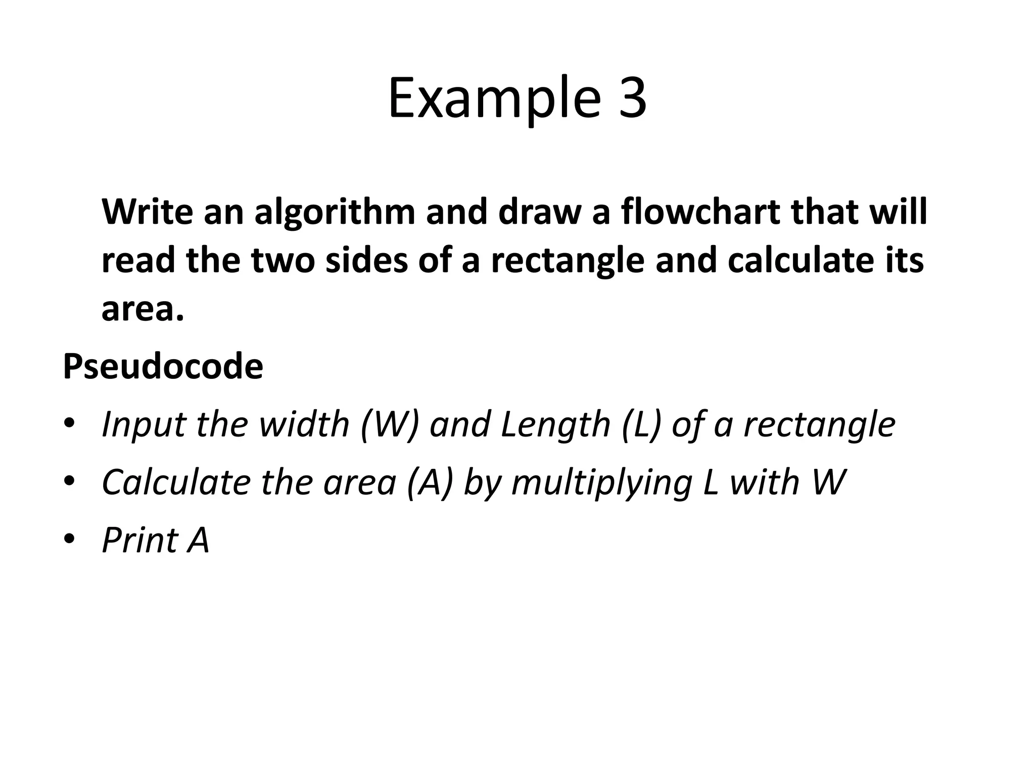Example 3
  Write an algorithm and draw a flowchart that will
  read the two sides of a rectangle and calculate its
  area.
Pseudocode
• Input the width (W) and Length (L) of a rectangle
• Calculate the area (A) by multiplying L with W
• Print A
 