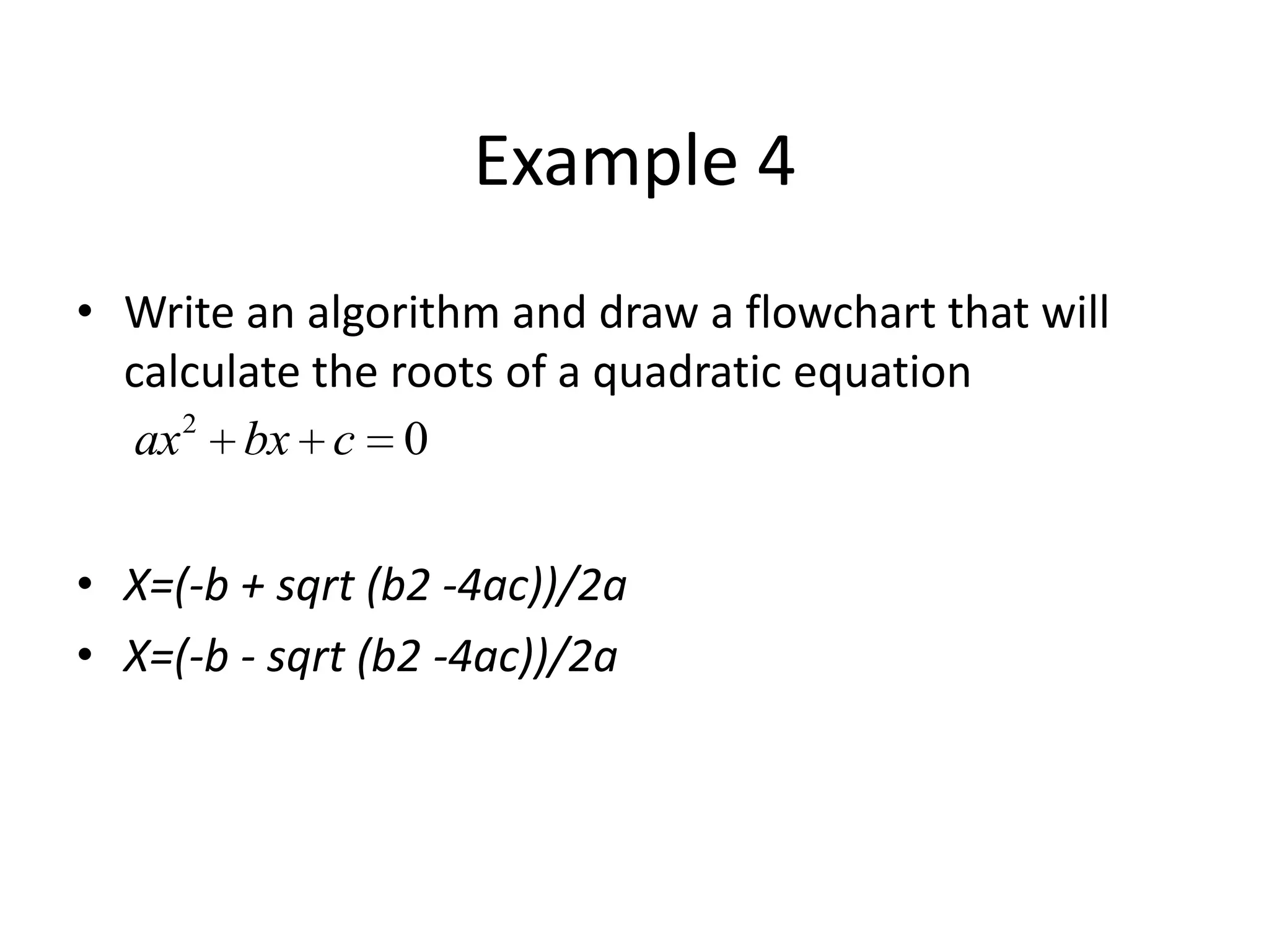 Example 4
• Write an algorithm and draw a flowchart that will
  calculate the roots of a quadratic equation
   ax 2 bx c 0


• X=(-b + sqrt (b2 -4ac))/2a
• X=(-b - sqrt (b2 -4ac))/2a
 