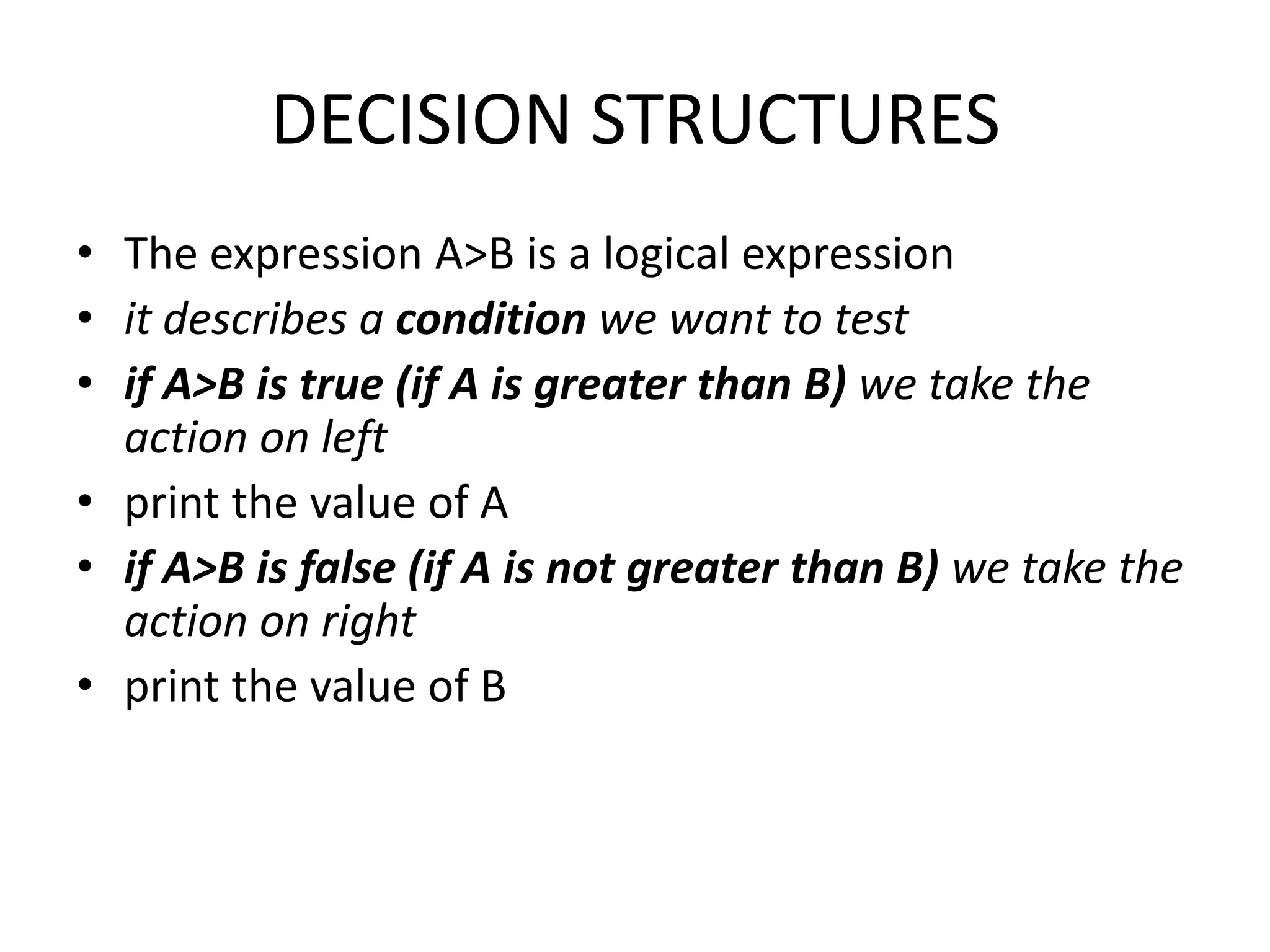 DECISION STRUCTURES
• The expression A>B is a logical expression
• it describes a condition we want to test
• if A>B is true (if A is greater than B) we take the
  action on left
• print the value of A
• if A>B is false (if A is not greater than B) we take the
  action on right
• print the value of B
 