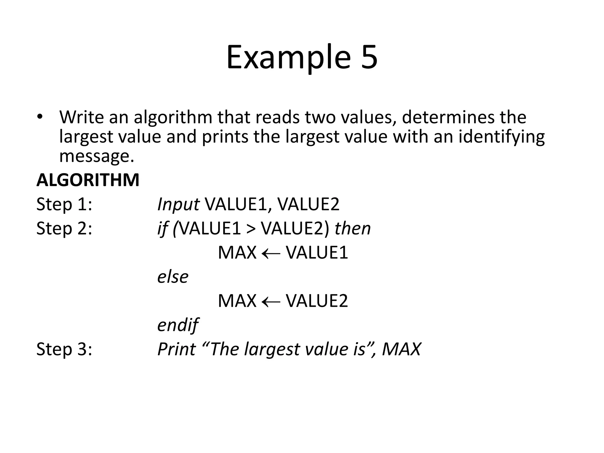 Example 5
• Write an algorithm that reads two values, determines the
   largest value and prints the largest value with an identifying
   message.
ALGORITHM
Step 1:         Input VALUE1, VALUE2
Step 2:         if (VALUE1 > VALUE2) then
                        MAX VALUE1
                else
                        MAX VALUE2
                endif
Step 3:         Print “The largest value is”, MAX
 