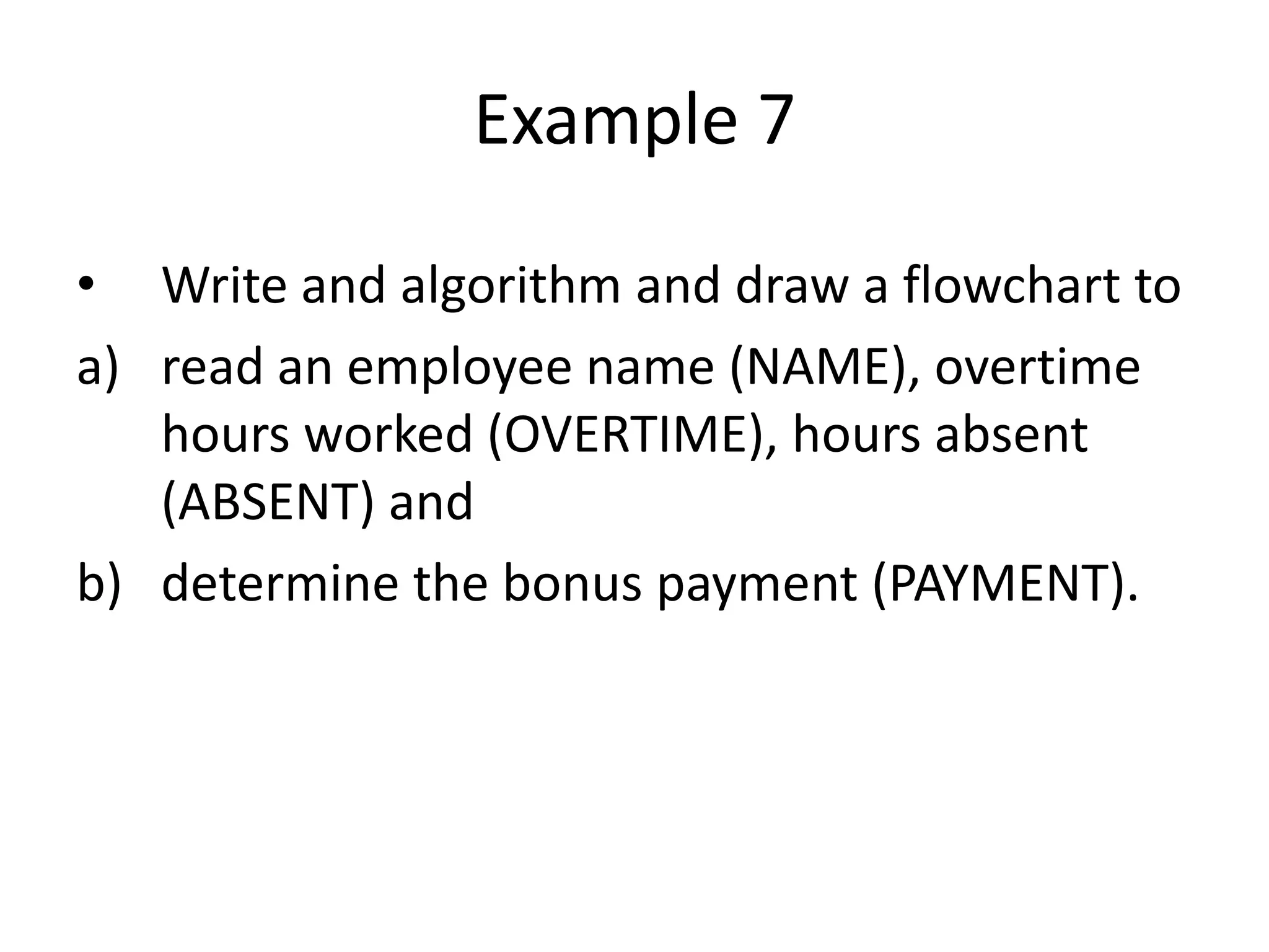 Example 7

• Write and algorithm and draw a flowchart to
a) read an employee name (NAME), overtime
   hours worked (OVERTIME), hours absent
   (ABSENT) and
b) determine the bonus payment (PAYMENT).
 