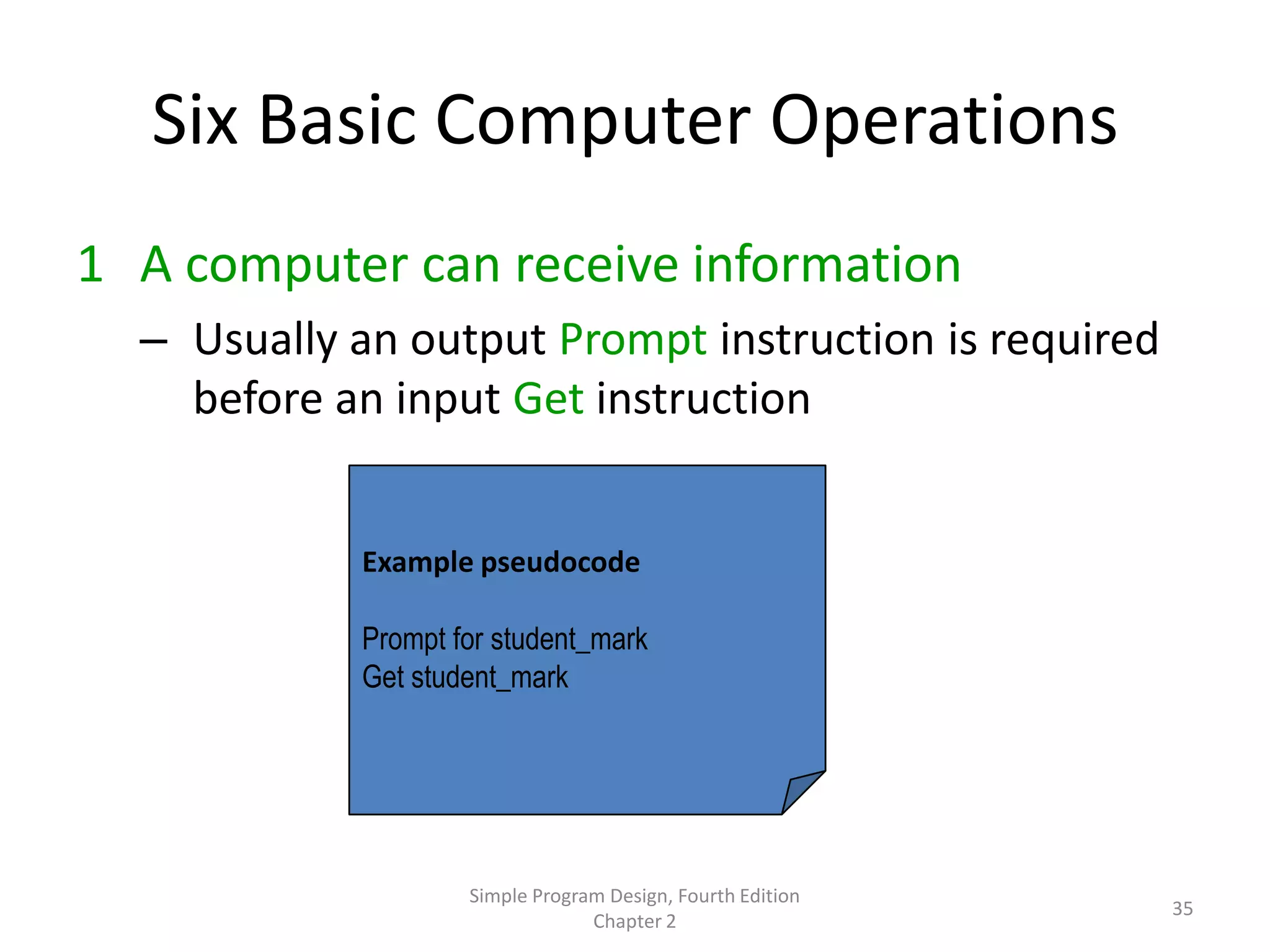 Six Basic Computer Operations
1 A computer can receive information
  – Usually an output Prompt instruction is required
    before an input Get instruction


            Example pseudocode

            Prompt for student_mark
            Get student_mark




                    Simple Program Design, Fourth Edition
                                                            35
                                 Chapter 2
 